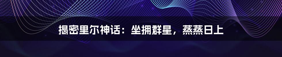 揭密里尔神话:坐拥群星,蒸蒸日上