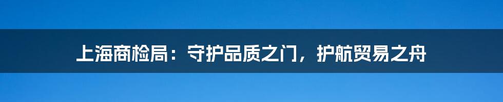 上海商检局:守护品质之门,护航贸易之舟