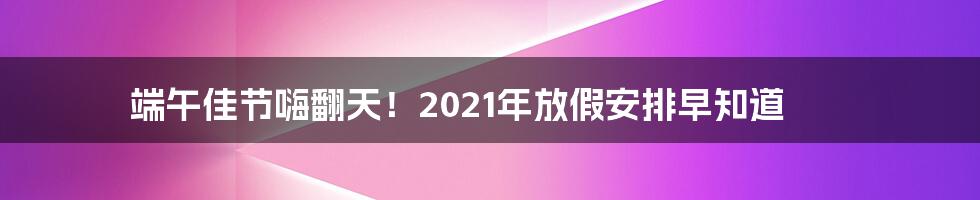 端午佳节嗨翻天！2021年放假安排早知道