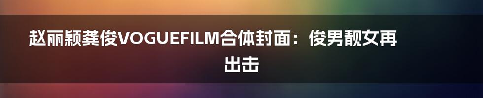 赵丽颖龚俊VOGUEFILM合体封面:俊男靓女再出击