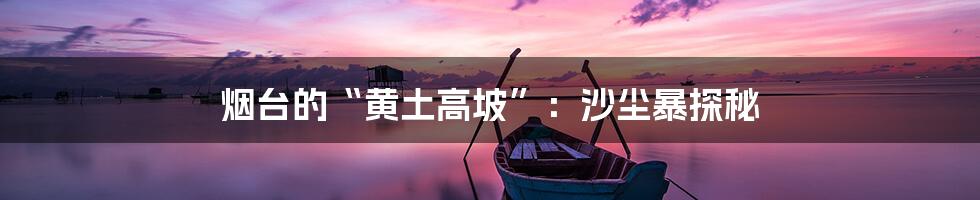 烟台的“黄土高坡”:沙尘暴探秘
