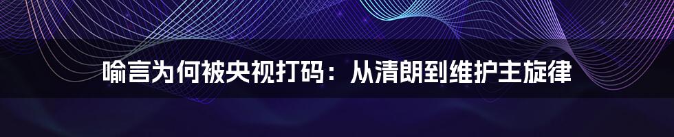 喻言为何被央视打码:从清朗到维护主旋律