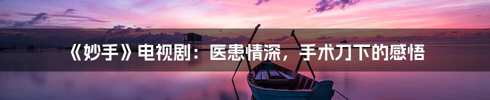 《妙手》电视剧:医患情深,手术刀下的感悟