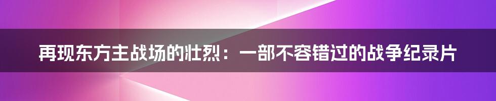 再现东方主战场的壮烈:一部不容错过的战争纪录片