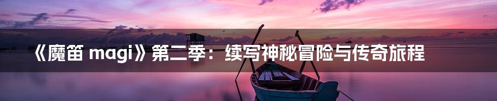 《魔笛 magi》第二季:续写神秘冒险与传奇旅程