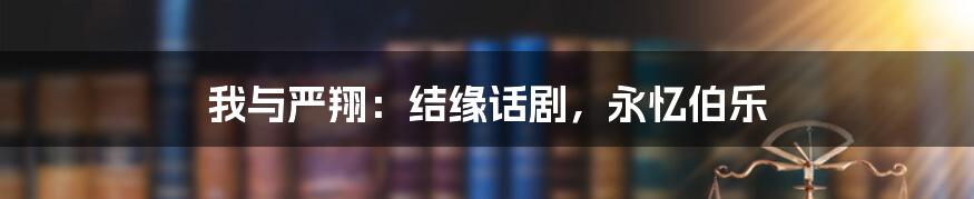 我与严翔:结缘话剧,永忆伯乐