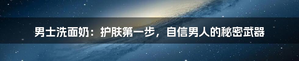 男士洗面奶:护肤第一步,自信男人的秘密武器
