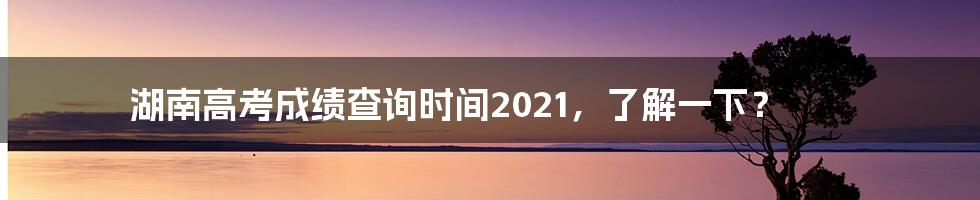 湖南高考成绩查询时间2021,了解一下?