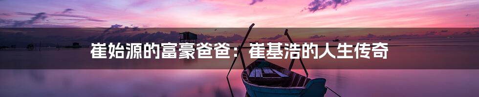 崔始源的富豪爸爸:崔基浩的人生传奇