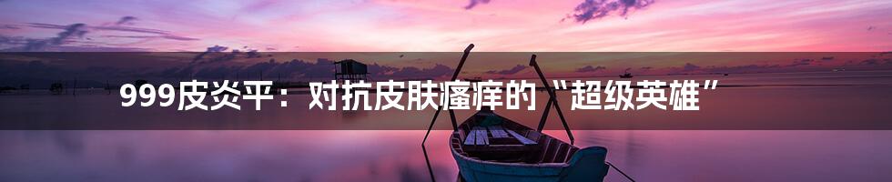 999皮炎平:对抗皮肤瘙痒的“超级英雄”