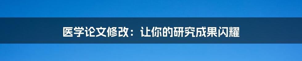 医学论文修改:让你的研究成果闪耀
