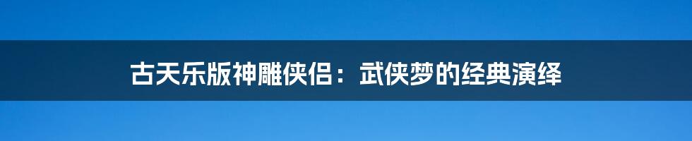 古天乐版神雕侠侣：武侠梦的经典演绎