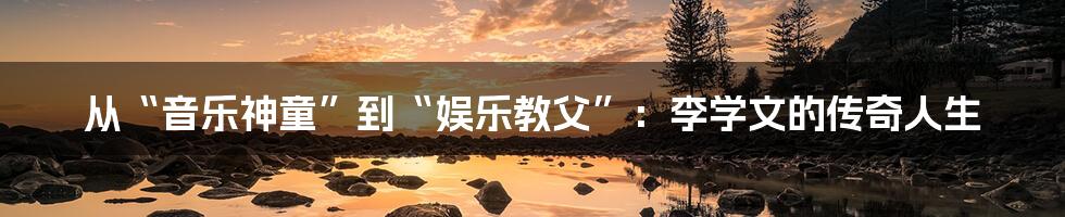 从“音乐神童”到“娱乐教父”:李学文的传奇人生