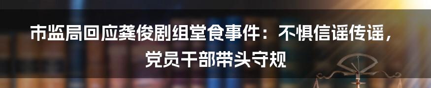 市监局回应龚俊剧组堂食事件：不惧信谣传谣，党员干部带头守规