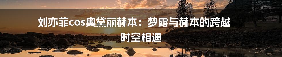 刘亦菲cos奥黛丽赫本:梦露与赫本的跨越 时空相遇