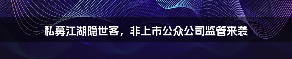 私募江湖隐世客,非上市公众公司监管来袭