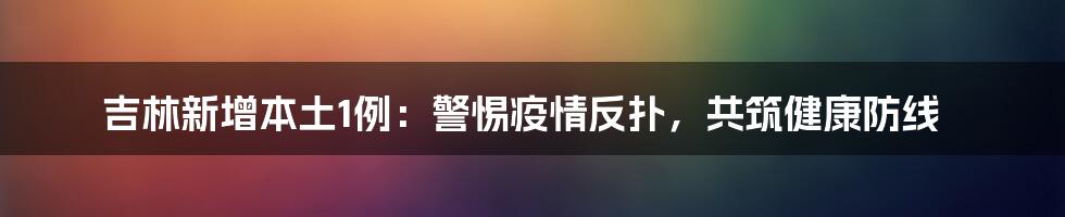 吉林新增本土1例:警惕疫情反扑,共筑健康防线