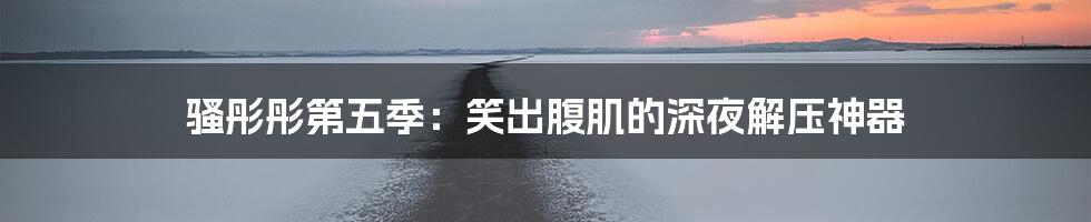 骚彤彤第五季:笑出腹肌的深夜解压神器