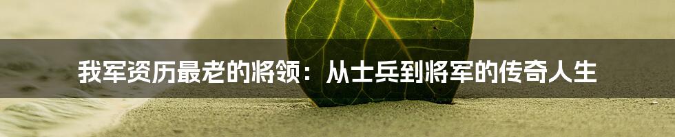 我军资历最老的将领:从士兵到将军的传奇人生