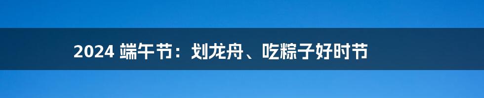 2024 端午节:划龙舟、吃粽子好时节