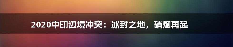 2020中印边境冲突：冰封之地，硝烟再起