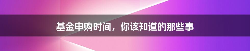 基金申购时间,你该知道的那些事