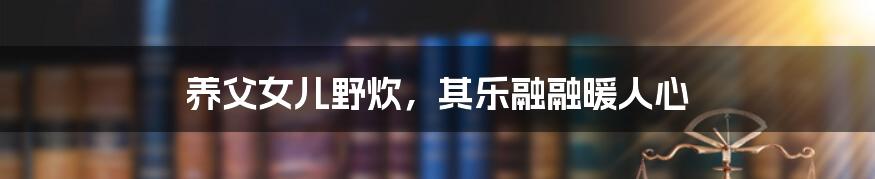 养父女儿野炊,其乐融融暖人心