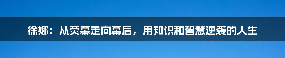 徐娜:从荧幕走向幕后,用知识和智慧逆袭的人生