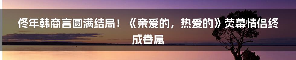 佟年韩商言圆满结局!《亲爱的,热爱的》荧幕情侣终成眷属
