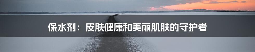 保水剂:皮肤健康和美丽肌肤的守护者