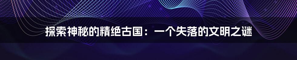 探索神秘的精绝古国：一个失落的文明之谜