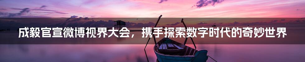 成毅官宣微博视界大会,携手探索数字时代的奇妙世界