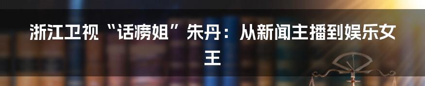 浙江卫视“话痨姐”朱丹:从新闻主播到娱乐女王