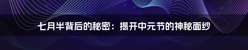 七月半背后的秘密:揭开中元节的神秘面纱