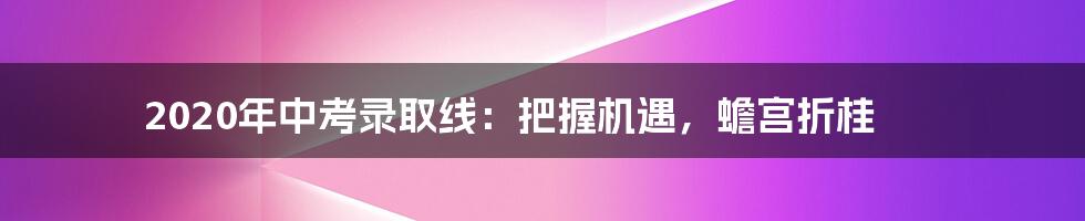 2020年中考录取线:把握机遇,蟾宫折桂