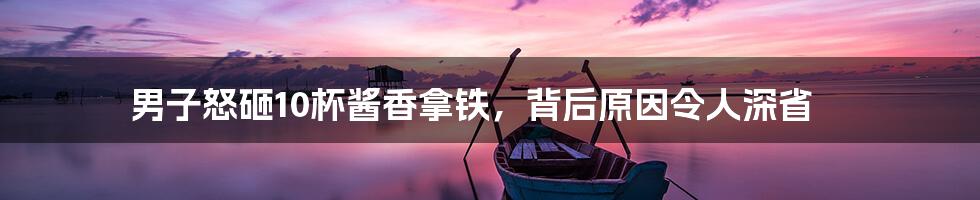 男子怒砸10杯酱香拿铁，背后原因令人深省