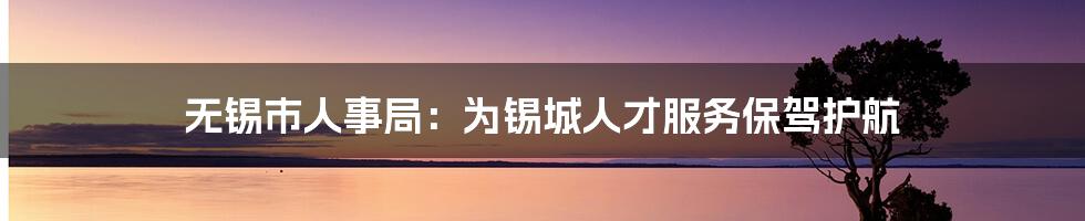 无锡市人事局：为锡城人才服务保驾护航