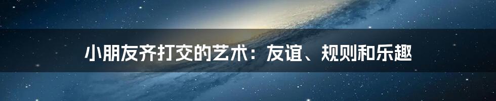 小朋友齐打交的艺术:友谊、规则和乐趣