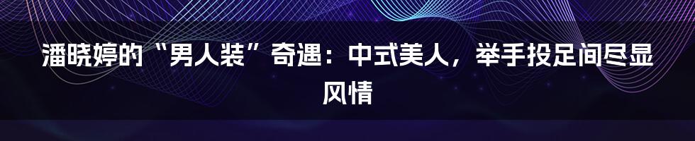 潘晓婷的“男人装”奇遇:中式美人,举手投足间尽显风情
