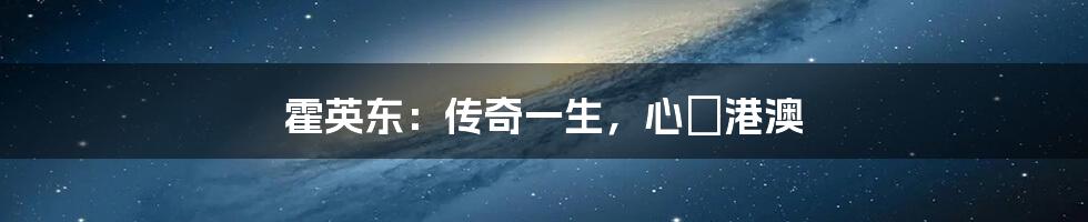 霍英东:传奇一生,心繫港澳