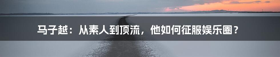 马子越:从素人到顶流,他如何征服娱乐圈?