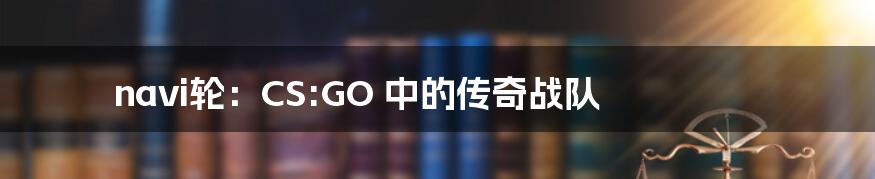 navi轮:CS:GO 中的传奇战队
