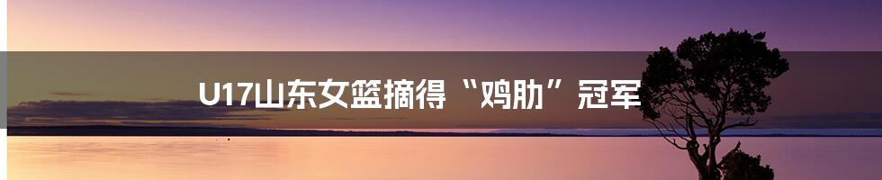 U17山东女篮摘得“鸡肋”冠军
