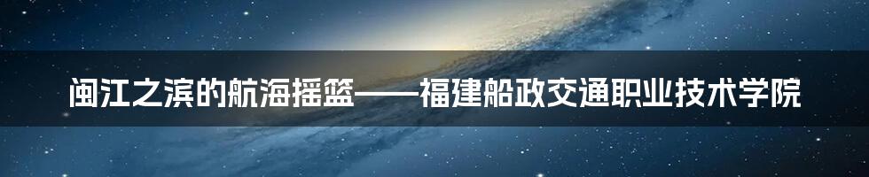 闽江之滨的航海摇篮——福建船政交通职业技术学院