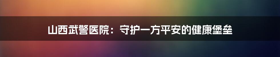 山西武警医院：守护一方平安的健康堡垒