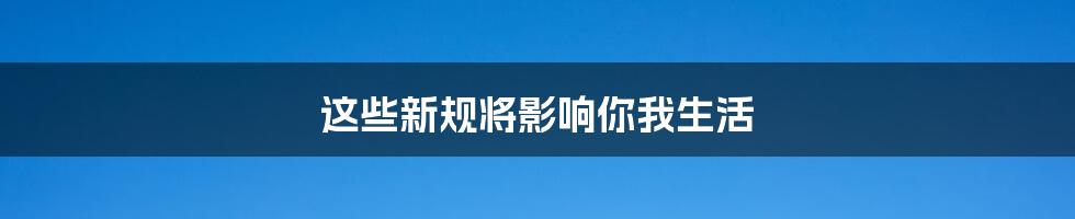 这些新规将影响你我生活