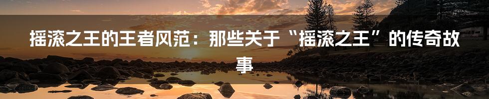 摇滚之王的王者风范:那些关于“摇滚之王”的传奇故事