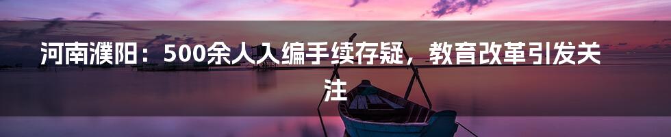 河南濮阳：500余人入编手续存疑，教育改革引发关注