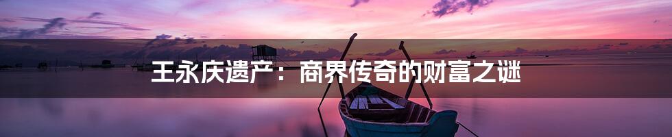 王永庆遗产:商界传奇的财富之谜