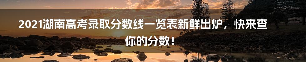 2021湖南高考录取分数线一览表新鲜出炉,快来查你的分数!